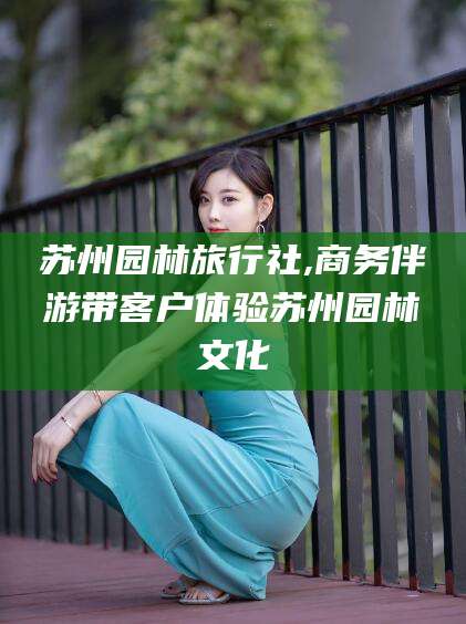 濮阳苏州园林旅行社,商务伴游带客户体验苏州园林文化