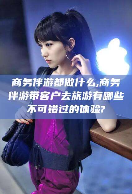濮阳商务伴游都做什么,商务伴游带客户去旅游有哪些不可错过的体验?