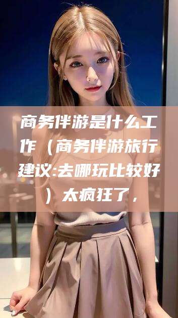 濮阳商务伴游是什么工作（商务伴游旅行建议:去哪玩比较好）太疯狂了，
