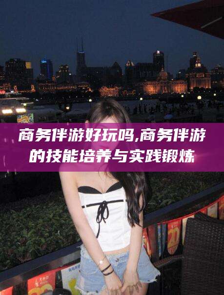 濮阳商务伴游好玩吗,商务伴游的技能培养与实践锻炼